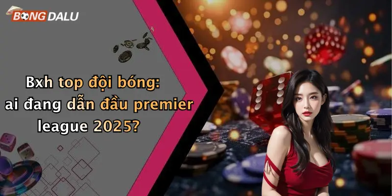 Bxh top đội bóng: ai đang dẫn đầu premier league 2025?