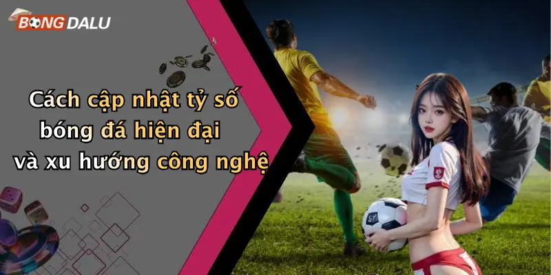 Cách cập nhật tỷ số bóng đá hiện đại và xu hướng công nghệ