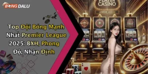Top Đội Bóng Mạnh Nhất Premier League 2025: BXH, Phong Độ, Nhận Định